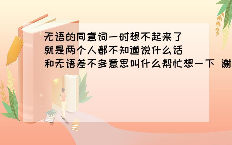 无语的同意词一时想不起来了 就是两个人都不知道说什么话 和无语差不多意思叫什么帮忙想一下 谢谢了不对不对 好象不对啊