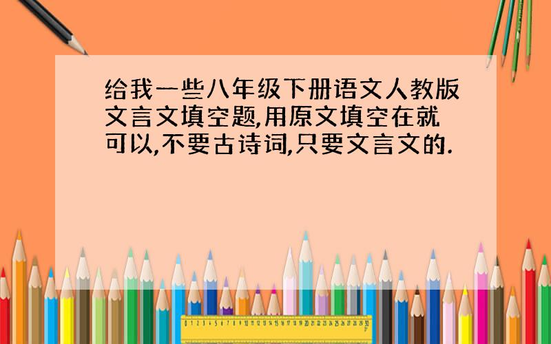 给我一些八年级下册语文人教版文言文填空题,用原文填空在就可以,不要古诗词,只要文言文的.