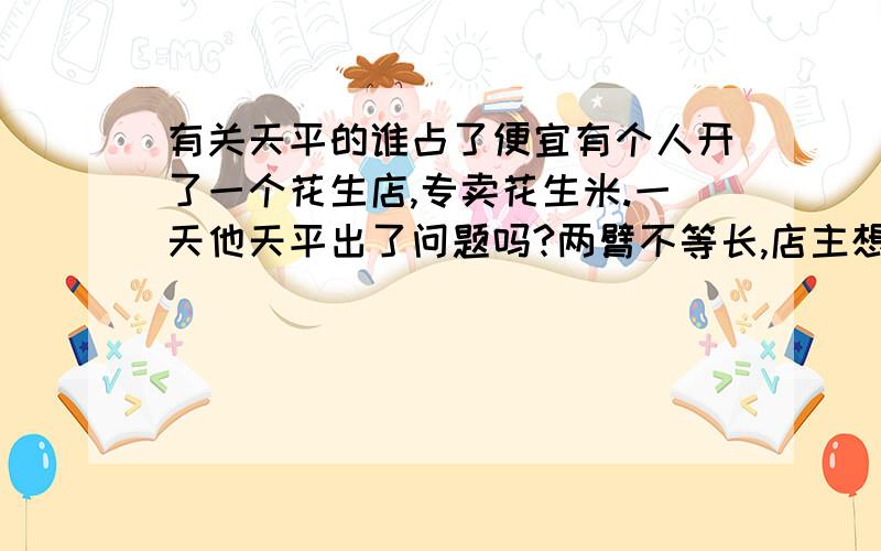 有关天平的谁占了便宜有个人开了一个花生店,专卖花生米.一天他天平出了问题吗?两臂不等长,店主想出了个办法,他把一半花生放