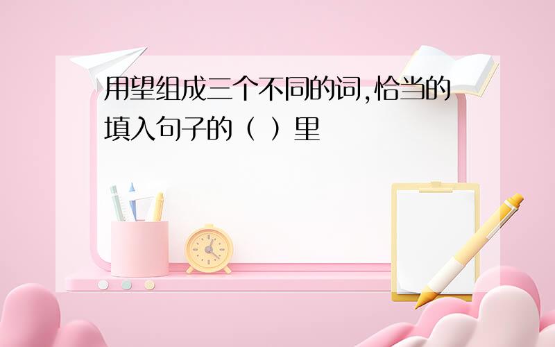 用望组成三个不同的词,恰当的填入句子的（ ）里