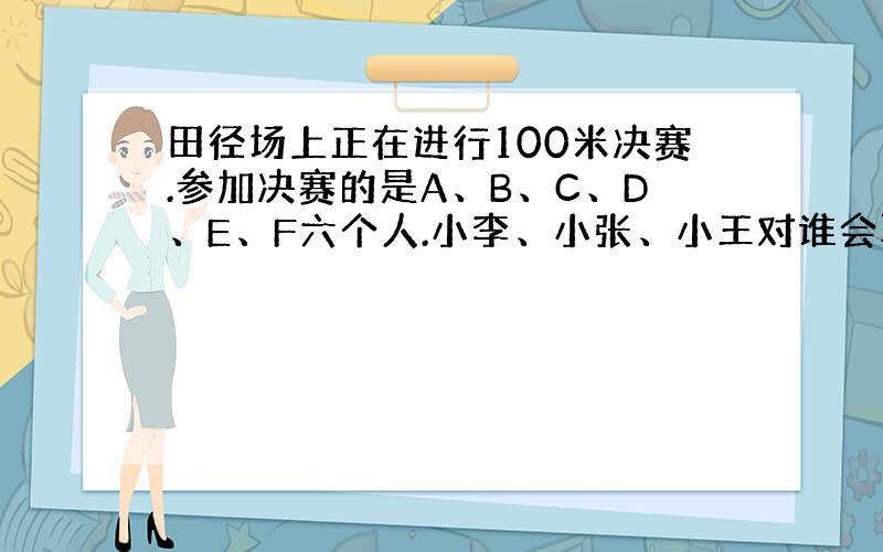 田径场上正在进行100米决赛.参加决赛的是A、B、C、D、E、F六个人.小李、小张、小王对谁会取得冠军谈了自己的看法：小