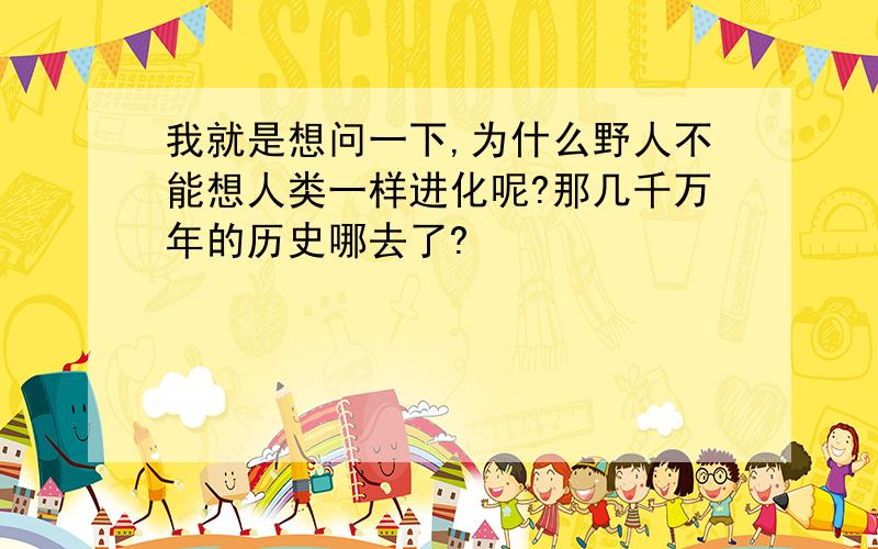 我就是想问一下,为什么野人不能想人类一样进化呢?那几千万年的历史哪去了?