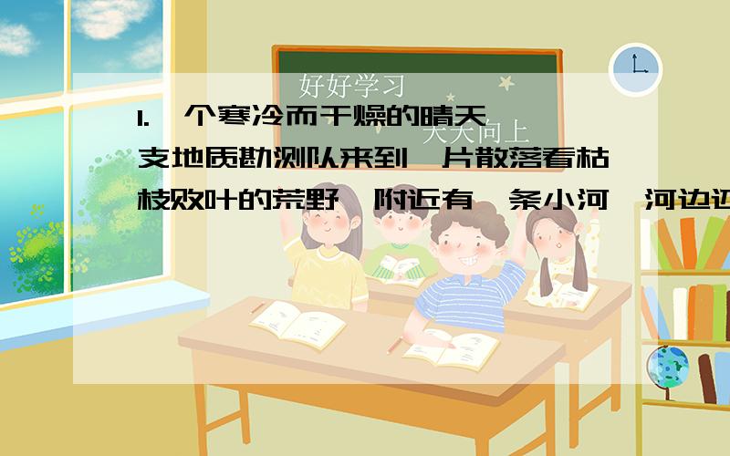 1.一个寒冷而干燥的晴天,一支地质勘测队来到一片散落看枯枝败叶的荒野,附近有一条小河,河边还结着厚厚的冰,他们想休息一下