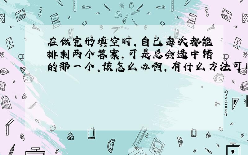 在做完形填空时，自己每次都能排剩两个答案，可是总会选中错的那一个。该怎么办啊，有什么方法可以解决啊。。。谢谢