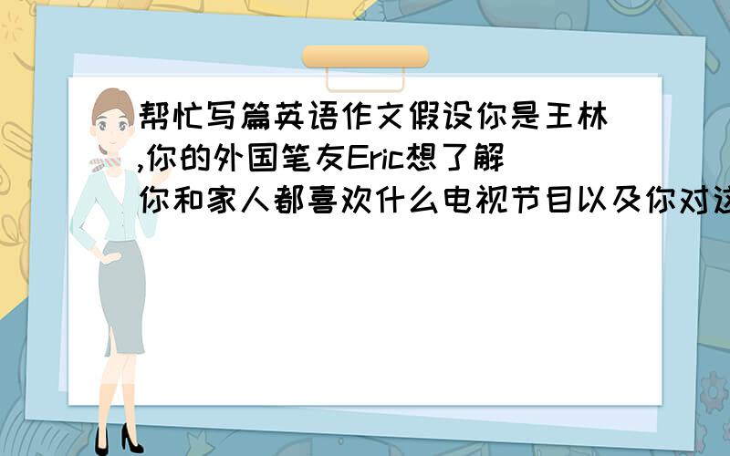 帮忙写篇英语作文假设你是王林,你的外国笔友Eric想了解你和家人都喜欢什么电视节目以及你对这些节目的看法写一封70词左右