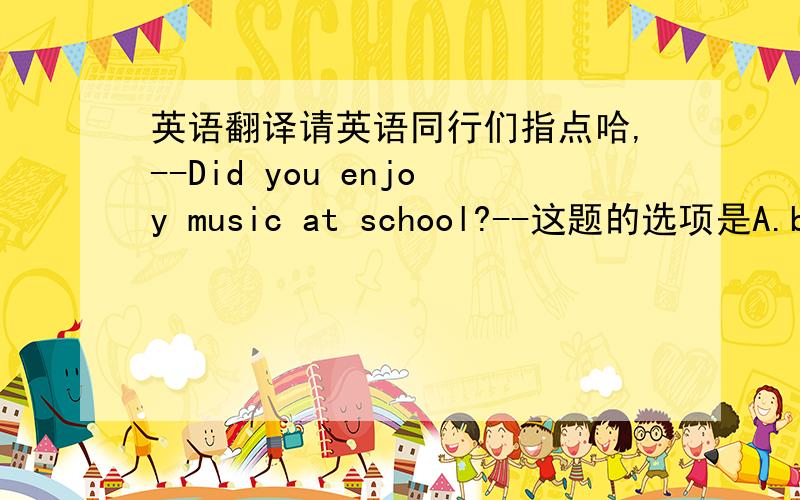 英语翻译请英语同行们指点哈,--Did you enjoy music at school?--这题的选项是A.but