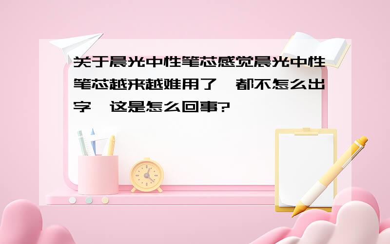 关于晨光中性笔芯感觉晨光中性笔芯越来越难用了,都不怎么出字,这是怎么回事?