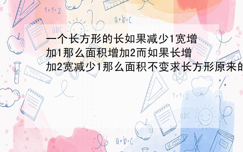 一个长方形的长如果减少1宽增加1那么面积增加2而如果长增加2宽减少1那么面积不变求长方形原来的长和宽