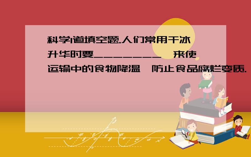 科学1道填空题.人们常用干冰升华时要_______,来使运输中的食物降温,防止食品腐烂变质.