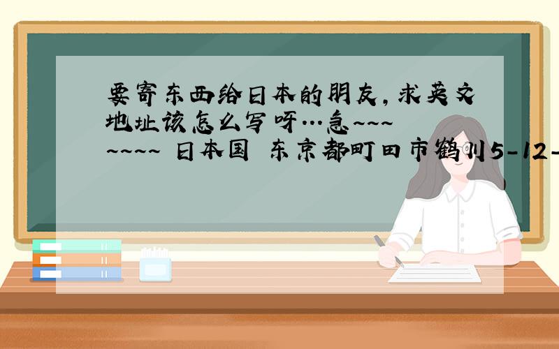 要寄东西给日本的朋友,求英文地址该怎么写呀...急~~~~~~~ 日本国 东京都町田市鹤川5-12-18