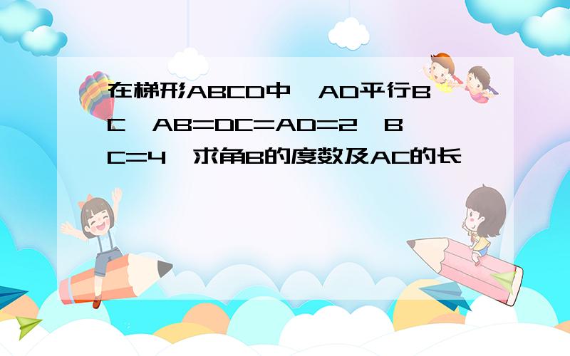 在梯形ABCD中,AD平行BC,AB=DC=AD=2,BC=4,求角B的度数及AC的长