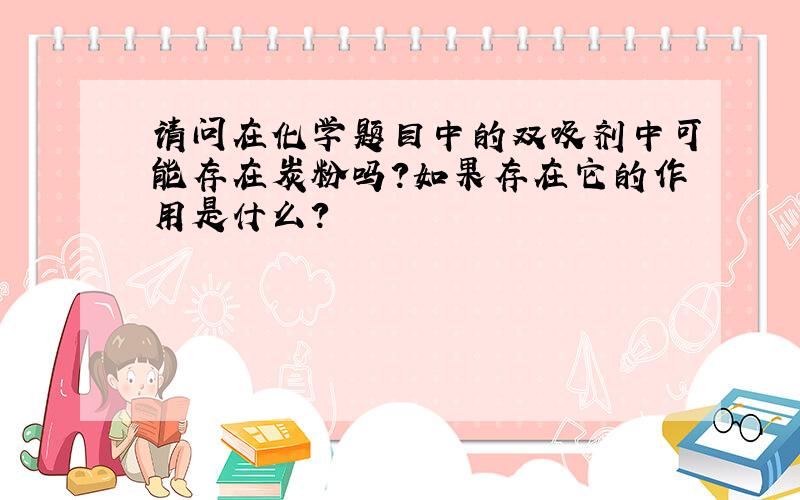 请问在化学题目中的双吸剂中可能存在炭粉吗?如果存在它的作用是什么?