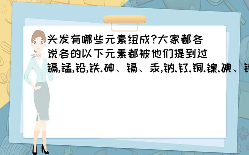 头发有哪些元素组成?大家都各说各的以下元素都被他们提到过镉,锰,铅,铁.砷、镉、汞,钠.钛.铜.镍.碘、铅.铜、锌.锂、