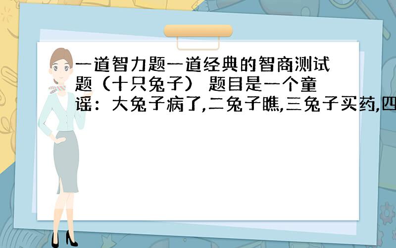 一道智力题一道经典的智商测试题（十只兔子） 题目是一个童谣：大兔子病了,二兔子瞧,三兔子买药,四兔子熬,五兔子死了,六兔