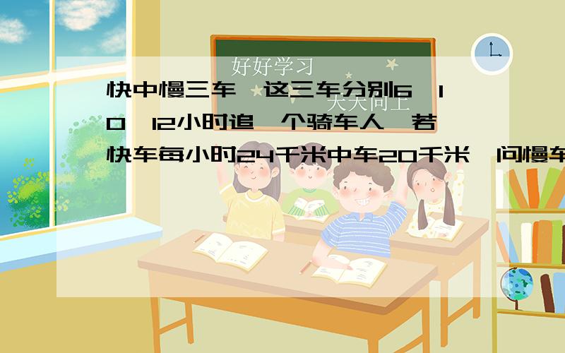 快中慢三车,这三车分别6,10,12小时追一个骑车人,若快车每小时24千米中车20千米,问慢车每小时多少千米