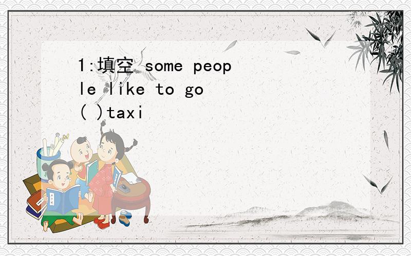 1:填空 some people like to go ( )taxi