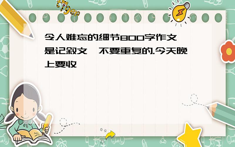 令人难忘的细节800字作文,是记叙文,不要重复的.今天晚上要收