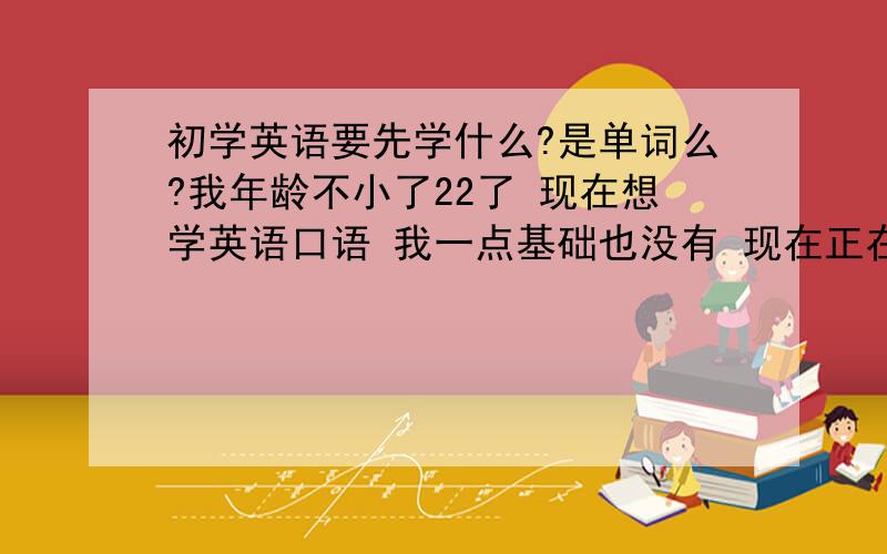 初学英语要先学什么?是单词么?我年龄不小了22了 现在想学英语口语 我一点基础也没有 现在正在背小学的单词 我不知道我这