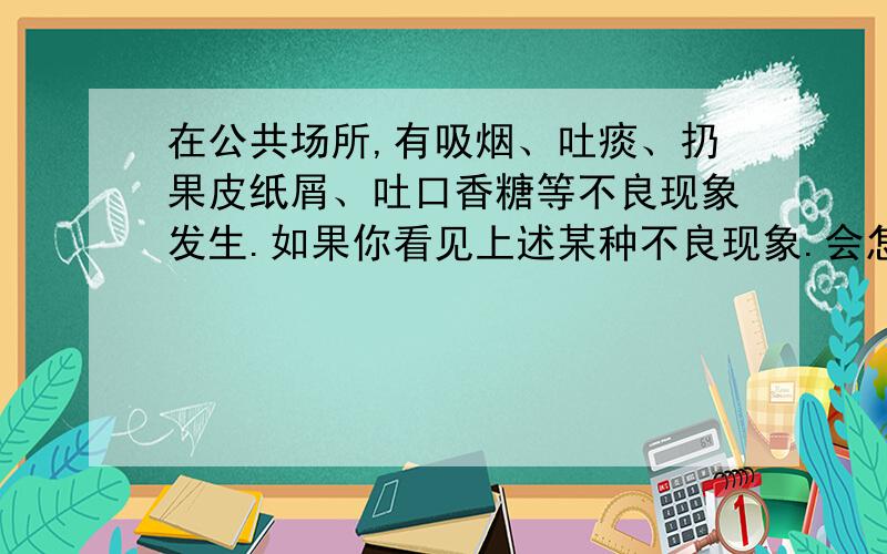 在公共场所,有吸烟、吐痰、扔果皮纸屑、吐口香糖等不良现象发生.如果你看见上述某种不良现象.会怎样阻止?当你看到有人（）时