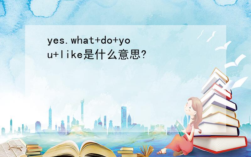 yes.what+do+you+like是什么意思?