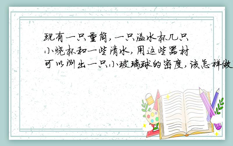 现有一只量筒,一只溢水杯几只小烧杯和一些清水,用这些器材可以测出一只小玻璃球的密度,该怎样做?