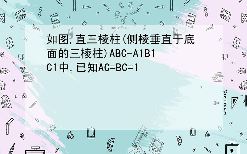 如图,直三棱柱(侧棱垂直于底面的三棱柱)ABC-A1B1C1中,已知AC=BC=1