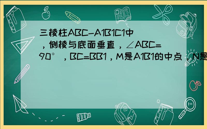 三棱柱ABC-A1B1C1中，侧棱与底面垂直，∠ABC=90°，BC=BB1，M是A1B1的中点，N是AC1与A1C交点