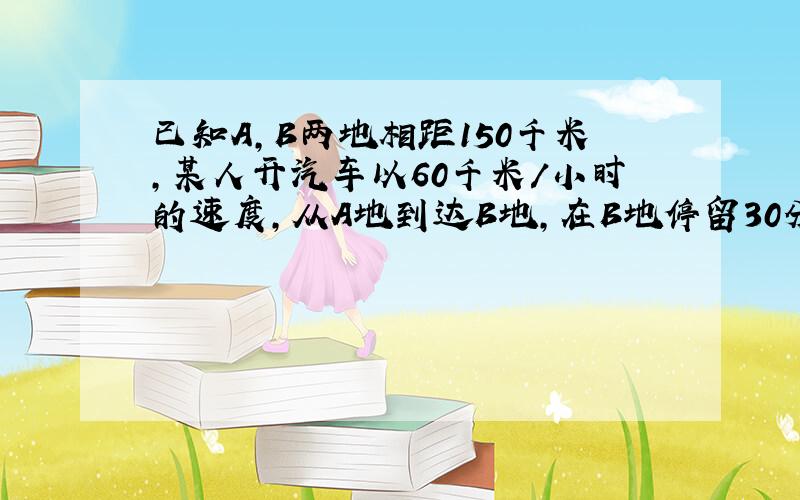 已知A,B两地相距150千米,某人开汽车以60千米/小时的速度,从A地到达B地,在B地停留30分钟后,再以40千米/小时