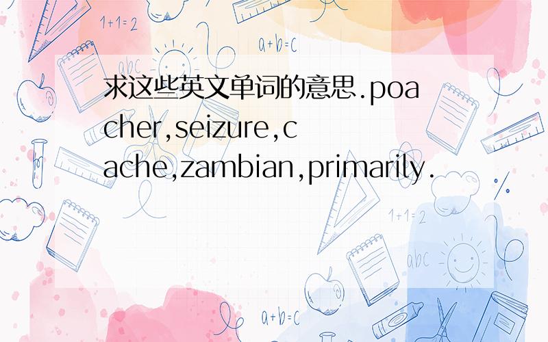 求这些英文单词的意思.poacher,seizure,cache,zambian,primarily.