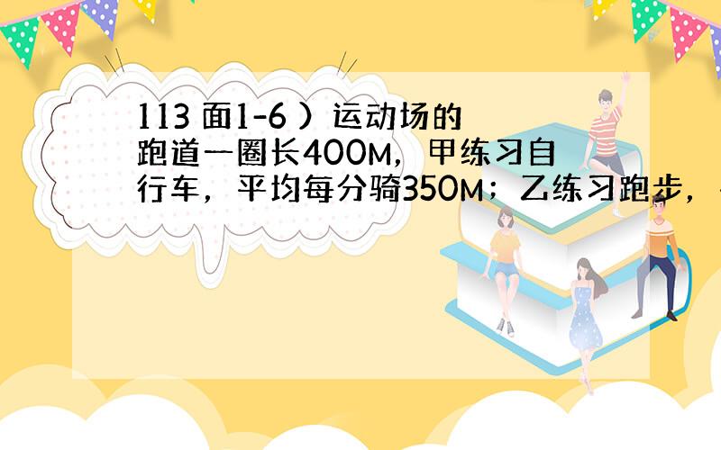 113 面1-6 ）运动场的跑道一圈长400M，甲练习自行车，平均每分骑350M；乙练习跑步，平均每分跑250M，两人从