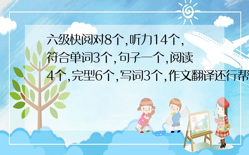 六级快阅对8个,听力14个,符合单词3个,句子一个,阅读4个,完型6个,写词3个,作文翻译还行帮我看能过不