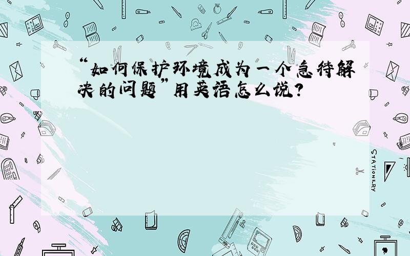 “如何保护环境成为一个急待解决的问题”用英语怎么说?