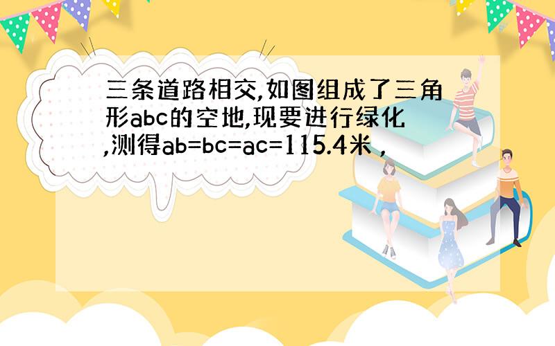 三条道路相交,如图组成了三角形abc的空地,现要进行绿化,测得ab=bc=ac=115.4米 ,