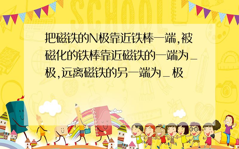 把磁铁的N极靠近铁棒一端,被磁化的铁棒靠近磁铁的一端为_极,远离磁铁的另一端为_极