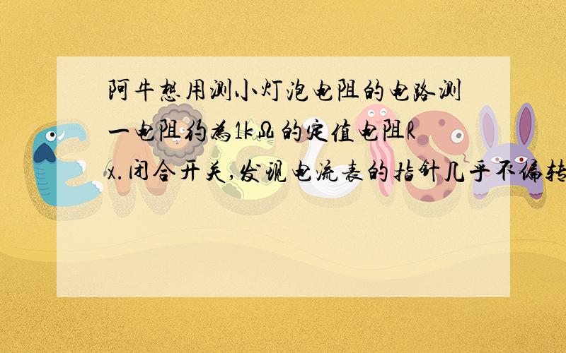 阿牛想用测小灯泡电阻的电路测一电阻约为1kΩ的定值电阻Rx.闭合开关,发现电流表的指针几乎不偏转.