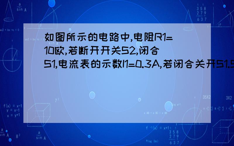 如图所示的电路中,电阻R1=10欧,若断开开关S2,闭合S1,电流表的示数I1=0.3A,若闭合关开S1.S2.电流表示