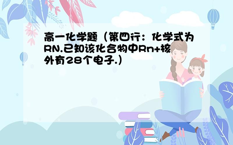 高一化学题（第四行：化学式为RN.已知该化合物中Rn+核外有28个电子.）