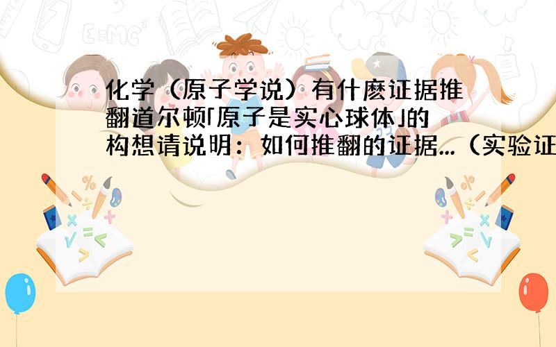 化学（原子学说）有什麽证据推翻道尔顿「原子是实心球体」的构想请说明：如何推翻的证据...（实验证明）