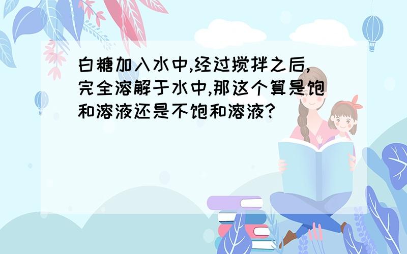 白糖加入水中,经过搅拌之后,完全溶解于水中,那这个算是饱和溶液还是不饱和溶液?