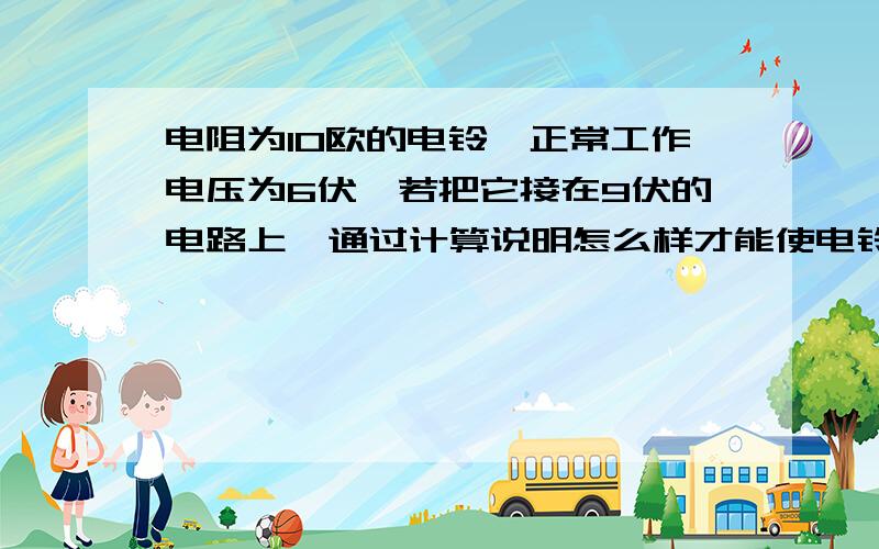 电阻为10欧的电铃,正常工作电压为6伏,若把它接在9伏的电路上,通过计算说明怎么样才能使电铃正常工作?