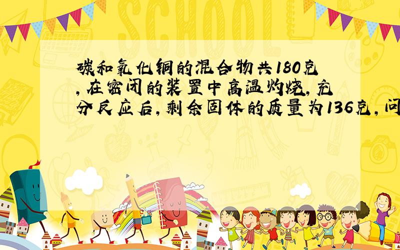 碳和氧化铜的混合物共180克,在密闭的装置中高温灼烧,充分反应后,剩余固体的质量为136克,问原混合物碳和氧