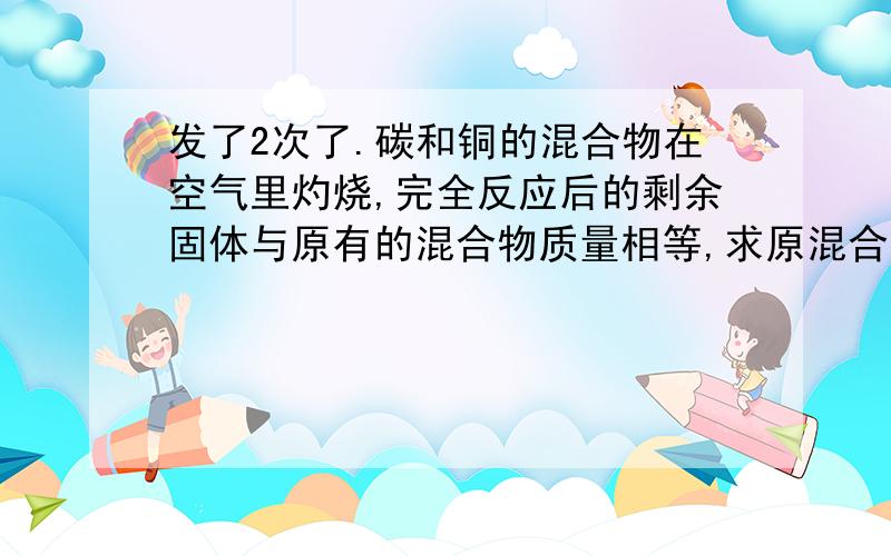 发了2次了.碳和铜的混合物在空气里灼烧,完全反应后的剩余固体与原有的混合物质量相等,求原混合物中碳与铜的质量比 某化学兴