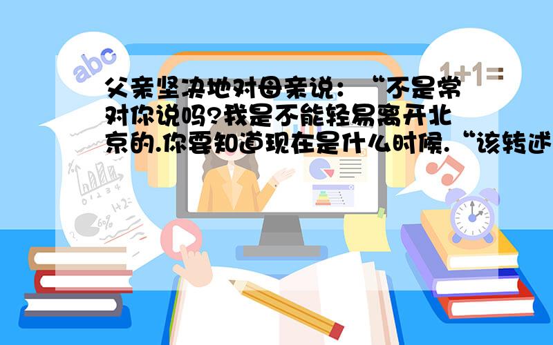 父亲坚决地对母亲说：“不是常对你说吗?我是不能轻易离开北京的.你要知道现在是什么时候.“该转述句