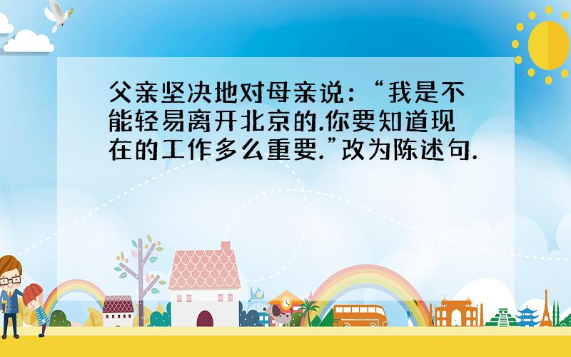 父亲坚决地对母亲说：“我是不能轻易离开北京的.你要知道现在的工作多么重要.”改为陈述句.