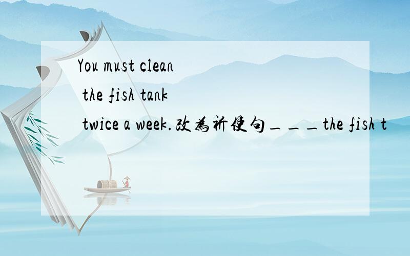 You must clean the fish tank twice a week.改为祈使句___the fish t