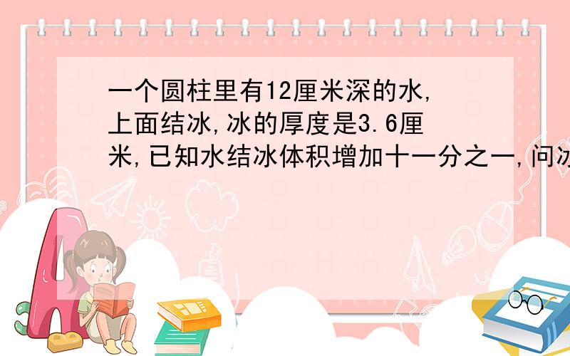 一个圆柱里有12厘米深的水,上面结冰,冰的厚度是3.6厘米,已知水结冰体积增加十一分之一,问冰层下的水深多少厘米?