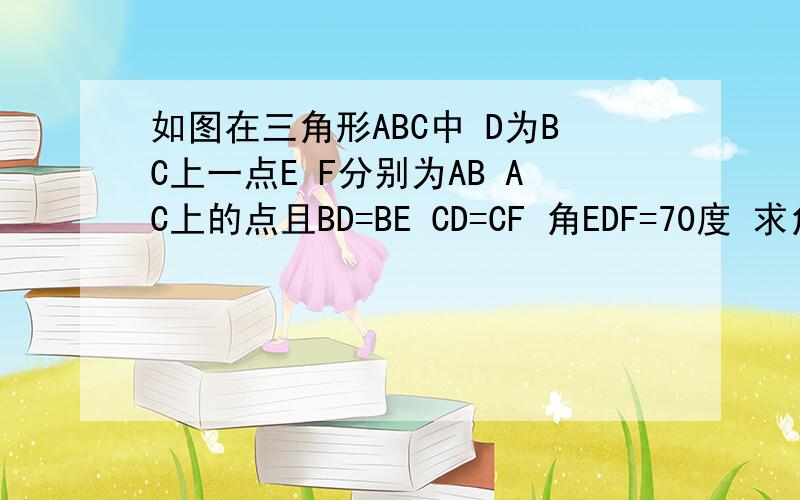 如图在三角形ABC中 D为BC上一点E F分别为AB AC上的点且BD=BE CD=CF 角EDF=70度 求角BAC的