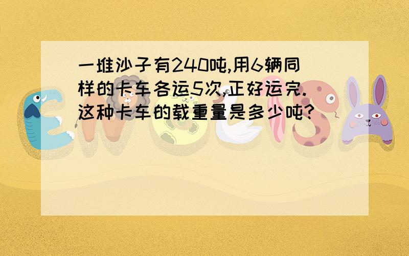 一堆沙子有240吨,用6辆同样的卡车各运5次,正好运完.这种卡车的载重量是多少吨?