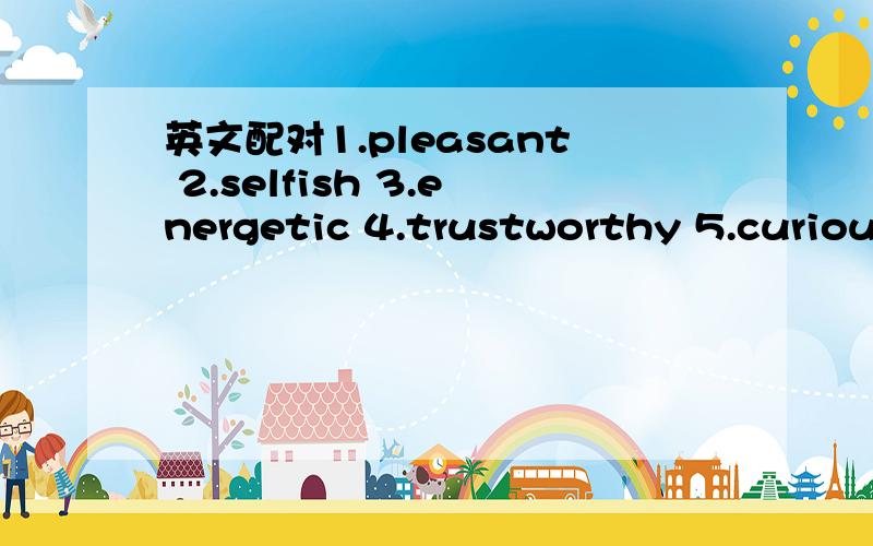 英文配对1.pleasant 2.selfish 3.energetic 4.trustworthy 5.curious