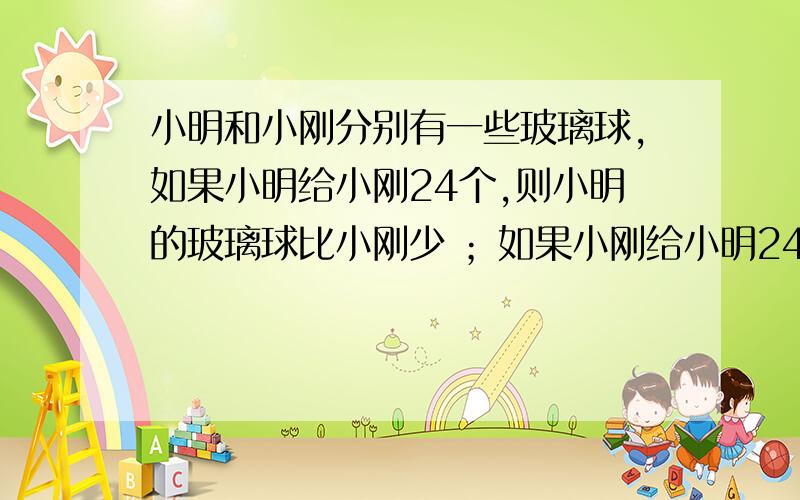 小明和小刚分别有一些玻璃球,如果小明给小刚24个,则小明的玻璃球比小刚少 ；如果小刚给小明24个,则小刚